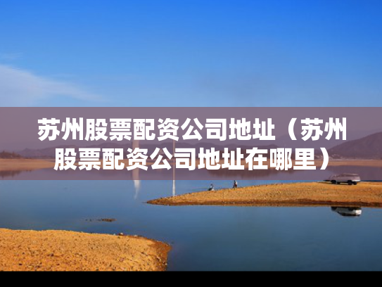 苏州股票配资公司地址（苏州股票配资公司地址在哪里）