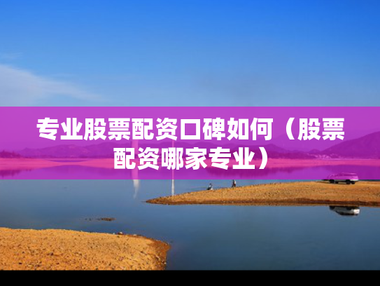 专业股票配资口碑如何（股票配资哪家专业）