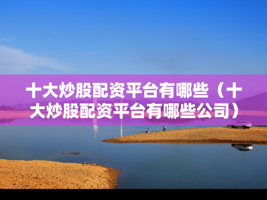 十大炒股配资平台有哪些（十大炒股配资平台有哪些公司）