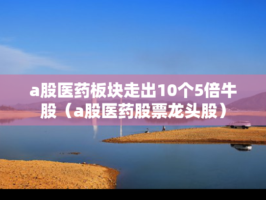 a股医药板块走出10个5倍牛股（a股医药股票龙头股）