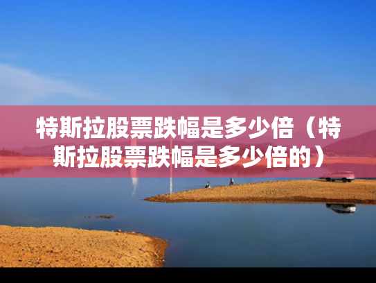 特斯拉股票跌幅是多少倍（特斯拉股票跌幅是多少倍的）