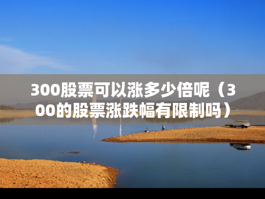 300股票可以涨多少倍呢（300的股票涨跌幅有限制吗）