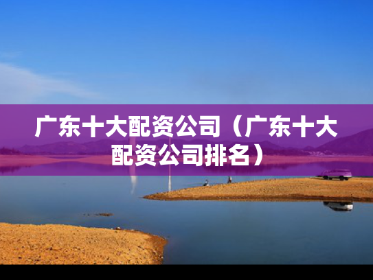 广东十大配资公司（广东十大配资公司排名）