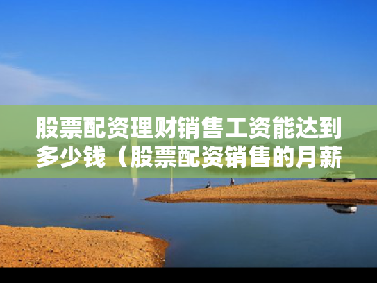 股票配资理财销售工资能达到多少钱（股票配资销售的月薪）