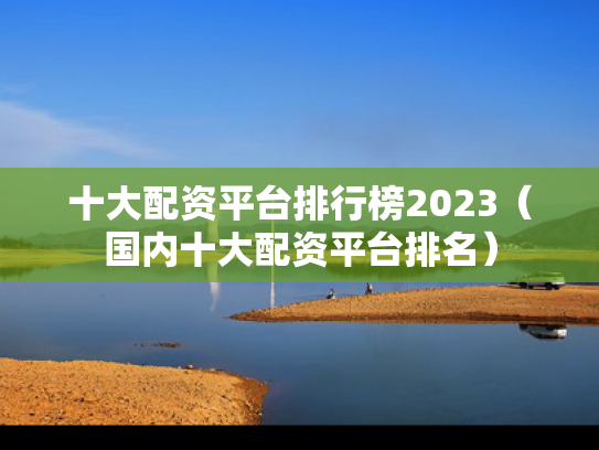 十大配资平台排行榜2023（国内十大配资平台排名）