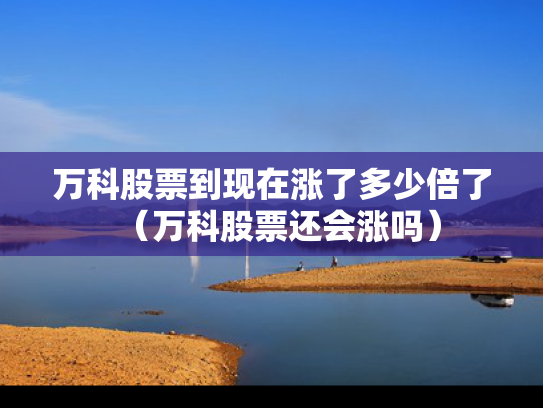 万科股票到现在涨了多少倍了（万科股票还会涨吗）