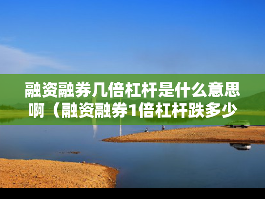 融资融券几倍杠杆是什么意思啊（融资融券1倍杠杆跌多少爆仓）