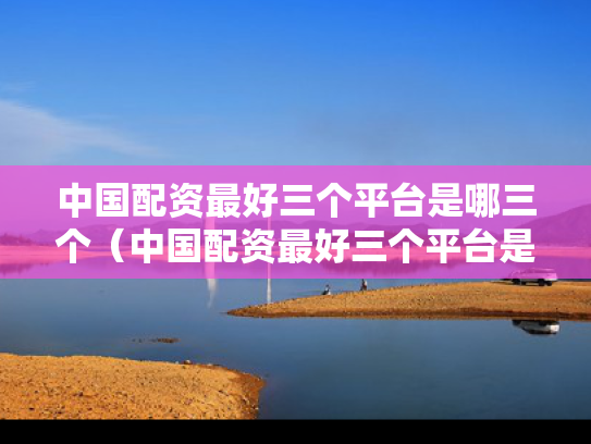 中国配资最好三个平台是哪三个（中国配资最好三个平台是哪三个平台）