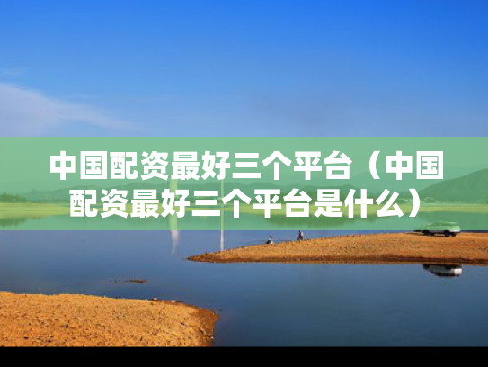 中国配资最好三个平台（中国配资最好三个平台是什么）