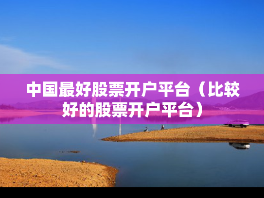 中国最好股票开户平台（比较好的股票开户平台）
