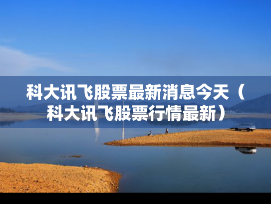 科大讯飞股票最新消息今天（科大讯飞股票行情最新）