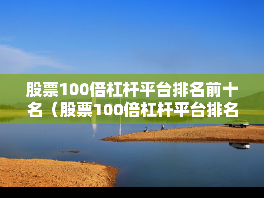 股票100倍杠杆平台排名前十名（股票100倍杠杆平台排名前十名有哪些）
