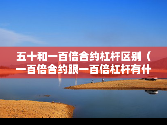 五十和一百倍合约杠杆区别（一百倍合约跟一百倍杠杆有什么不同）
