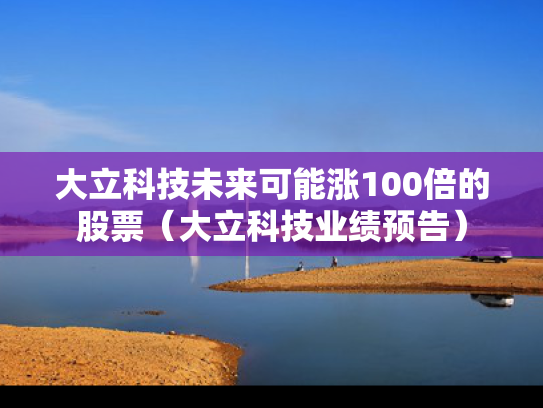 大立科技未来可能涨100倍的股票（大立科技业绩预告）