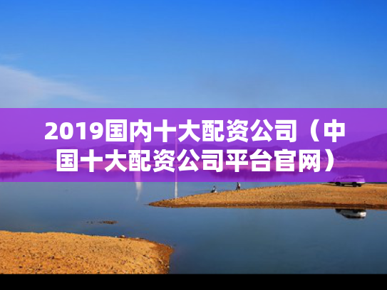 2019国内十大配资公司（中国十大配资公司平台官网）