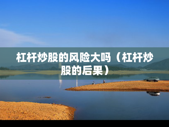杠杆炒股的风险大吗（杠杆炒股的后果）