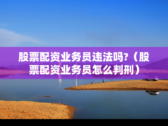 股票配资业务员违法吗?（股票配资业务员怎么判刑）