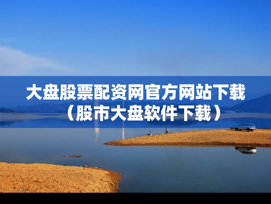 大盘股票配资网官方网站下载（股市大盘软件下载）