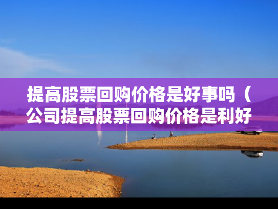 提高股票回购价格是好事吗（公司提高股票回购价格是利好吗）