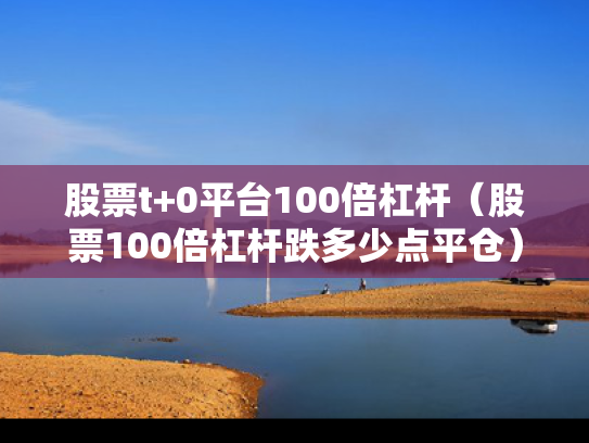 股票t+0平台100倍杠杆（股票100倍杠杆跌多少点平仓）