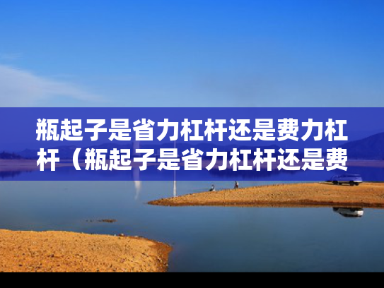 瓶起子是省力杠杆还是费力杠杆（瓶起子是省力杠杆还是费力杠杆?）