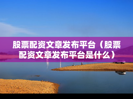 股票配资文章发布平台（股票配资文章发布平台是什么）