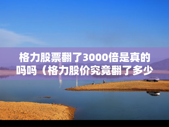 格力股票翻了3000倍是真的吗吗（格力股价究竟翻了多少倍）