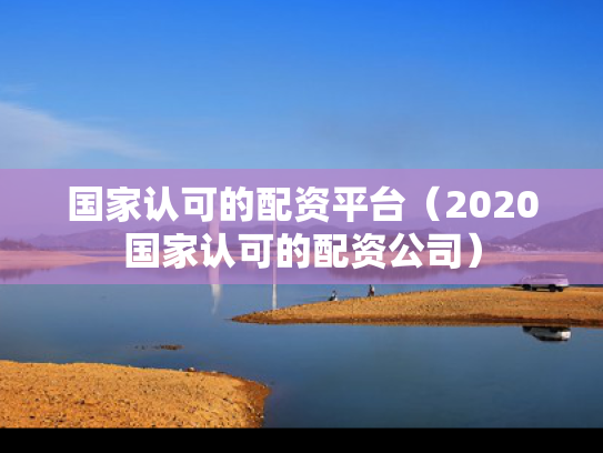 国家认可的配资平台（2020国家认可的配资公司）