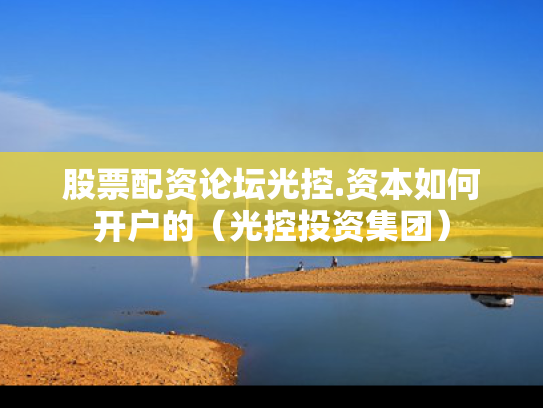股票配资论坛光控.资本如何开户的（光控投资集团）