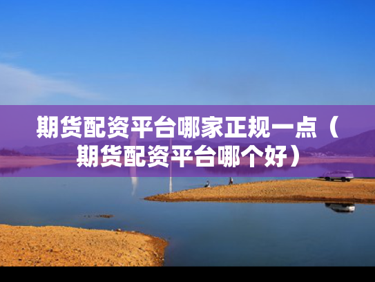 期货配资平台哪家正规一点（期货配资平台哪个好）