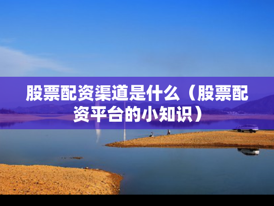 股票配资渠道是什么（股票配资平台的小知识）