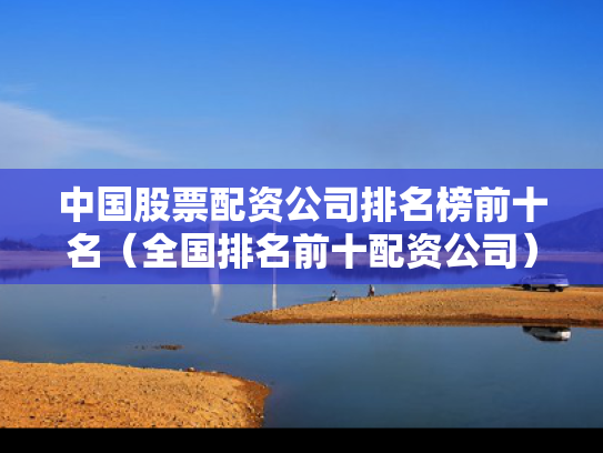 中国股票配资公司排名榜前十名（全国排名前十配资公司）