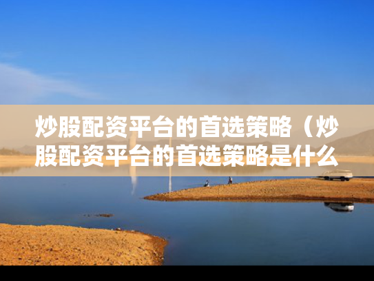 炒股配资平台的首选策略（炒股配资平台的首选策略是什么）