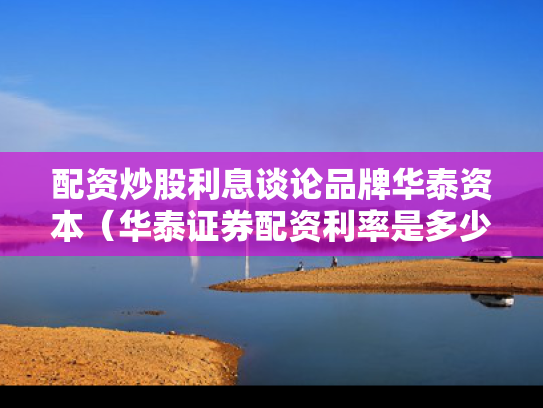 配资炒股利息谈论品牌华泰资本（华泰证券配资利率是多少）