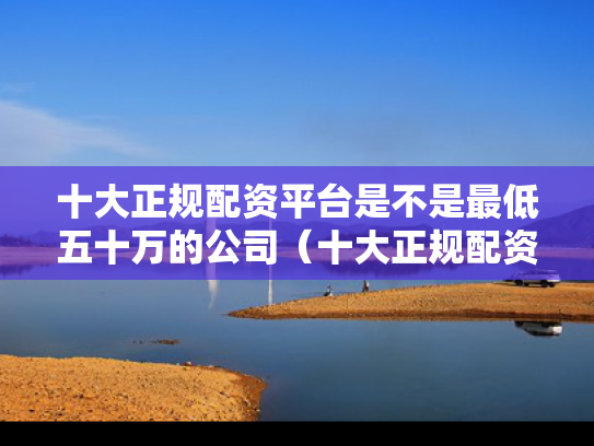 十大正规配资平台是不是最低五十万的公司（十大正规配资平台是不是最低五十万的公司呢）