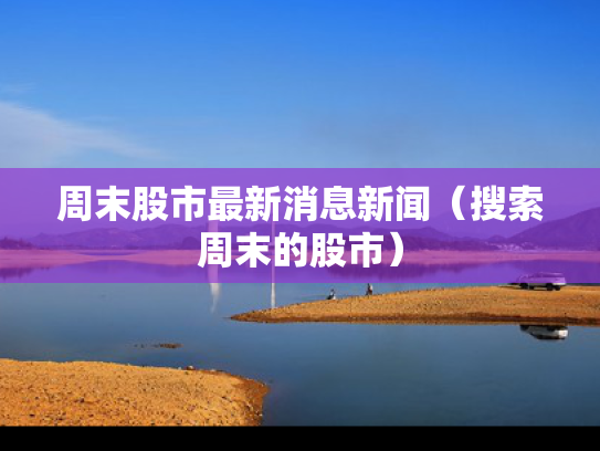 周末股市最新消息新闻（搜索周末的股市）