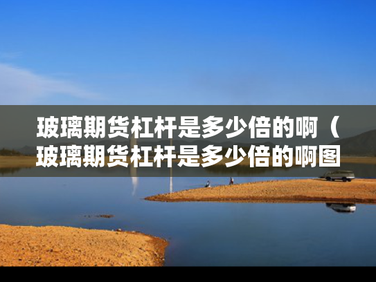 玻璃期货杠杆是多少倍的啊（玻璃期货杠杆是多少倍的啊图片）