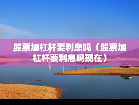 股票加杠杆要利息吗（股票加杠杆要利息吗现在）