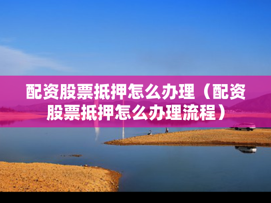配资股票抵押怎么办理（配资股票抵押怎么办理流程）