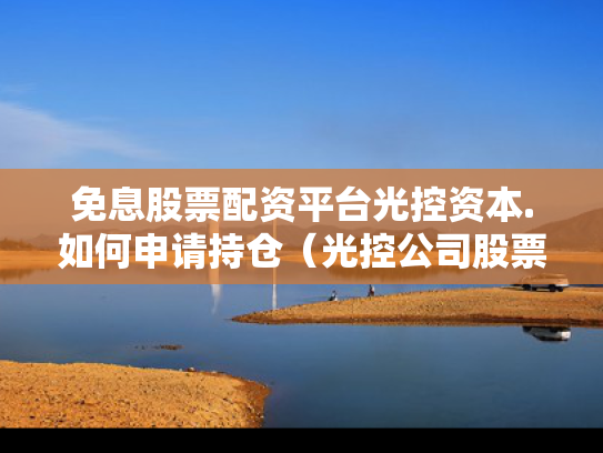 免息股票配资平台光控资本.如何申请持仓（光控公司股票）