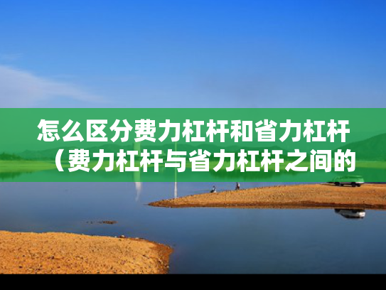 怎么区分费力杠杆和省力杠杆（费力杠杆与省力杠杆之间的区别）