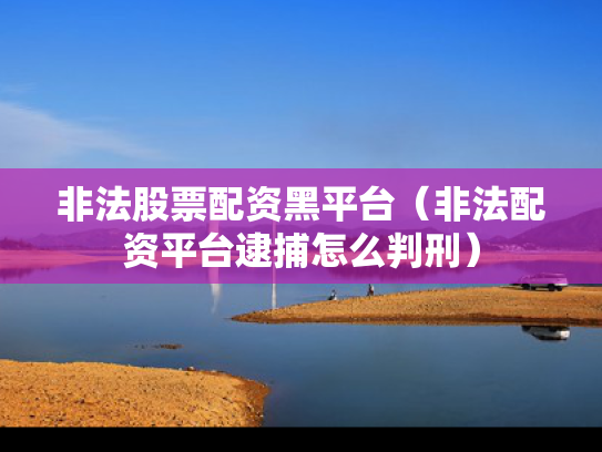 非法股票配资黑平台（非法配资平台逮捕怎么判刑）