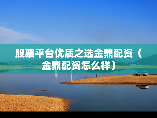 股票平台优质之选金鼎配资（金鼎配资怎么样）