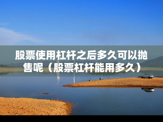 股票使用杠杆之后多久可以抛售呢（股票杠杆能用多久）