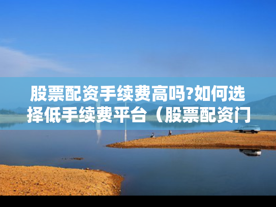 股票配资手续费高吗?如何选择低手续费平台（股票配资门槛）