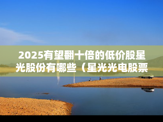 2025有望翻十倍的低价股星光股份有哪些（星光光电股票）