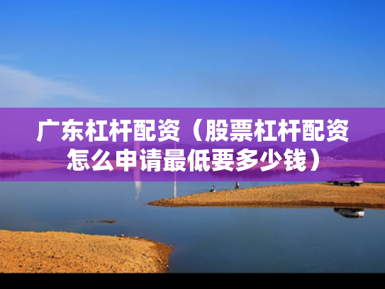 广东杠杆配资（股票杠杆配资怎么申请最低要多少钱）