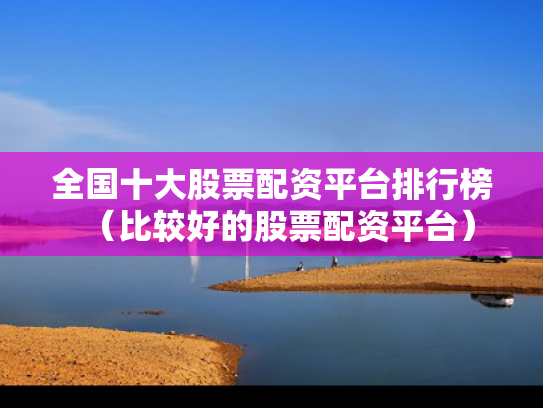 全国十大股票配资平台排行榜（比较好的股票配资平台）