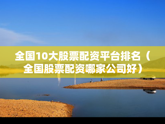 全国10大股票配资平台排名（全国股票配资哪家公司好）