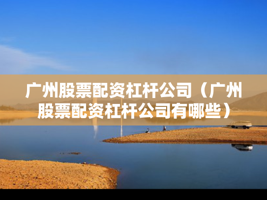 广州股票配资杠杆公司（广州股票配资杠杆公司有哪些）
